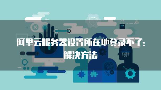 阿里云服务器设置所在地登录不了:解决方法