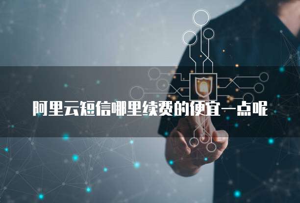 阿里云短信哪里续费的便宜一点呢