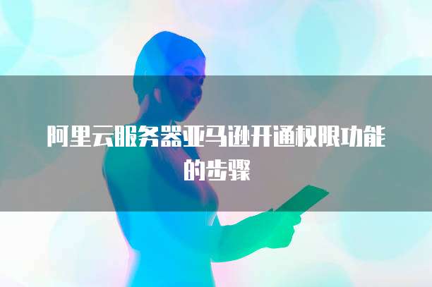 阿里云服务器亚马逊开通权限功能的步骤