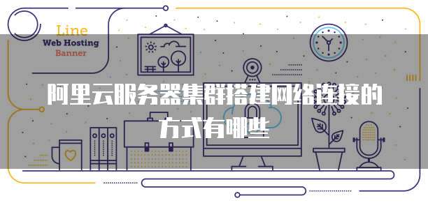 阿里云服务器集群搭建网络连接的方式有哪些