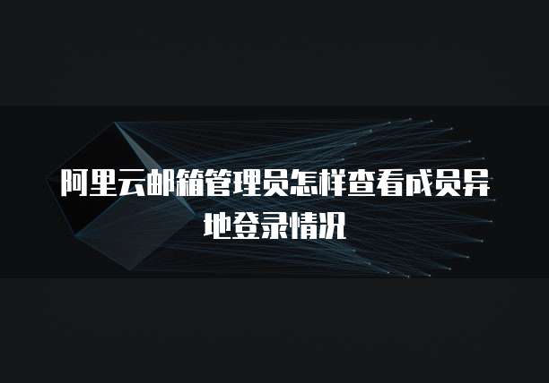 阿里云邮箱管理员怎样查看成员异地登录情况