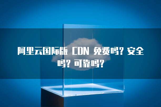 阿里云国际版 CDN 免费吗?安全吗?可靠吗?