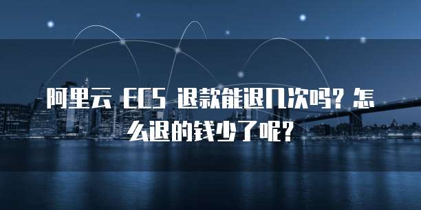 阿里云 ECS 退款能退几次吗?怎么退的钱少了呢?