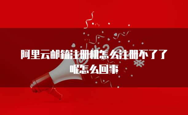 阿里云邮箱注册机怎么注册不了了呢怎么回事