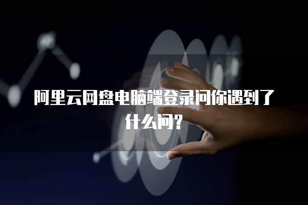 阿里云网盘电脑端登录问你遇到了什么问?