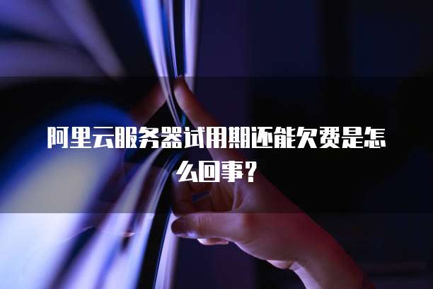 阿里云服务器试用期还能欠费是怎么回事?