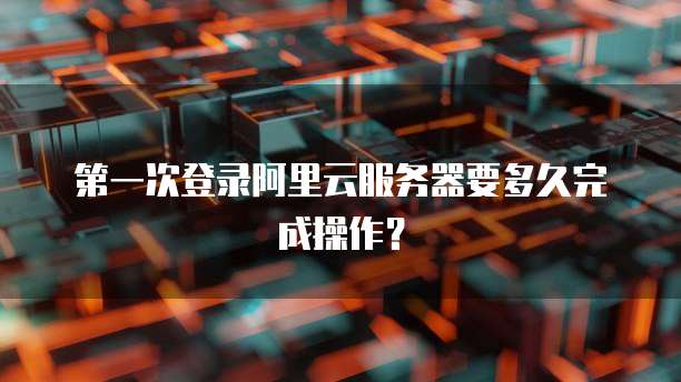 第一次登录阿里云服务器要多久完成操作?