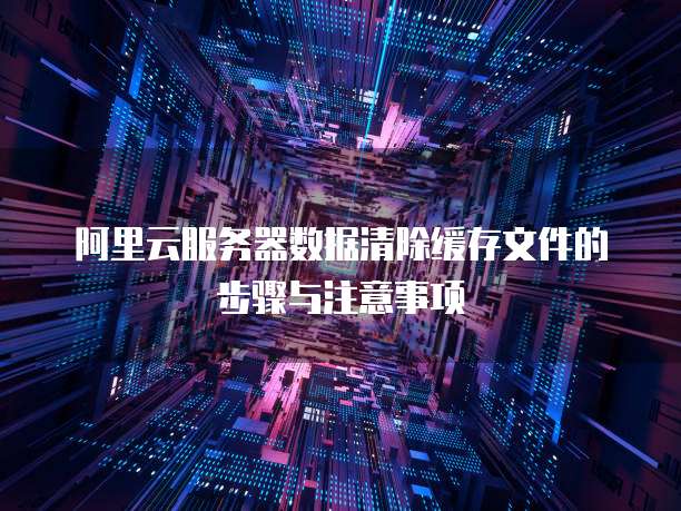 阿里云服务器数据清除缓存文件的步骤与注意事项