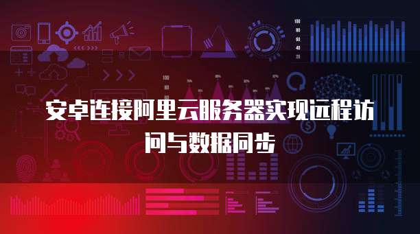 安卓连接阿里云服务器实现远程访问与数据同步