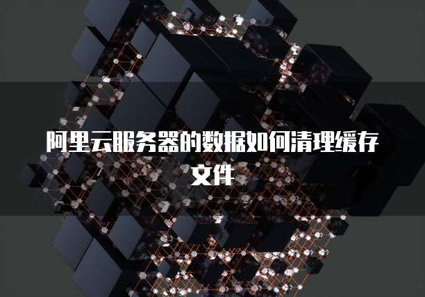 阿里云服务器的数据如何清理缓存文件