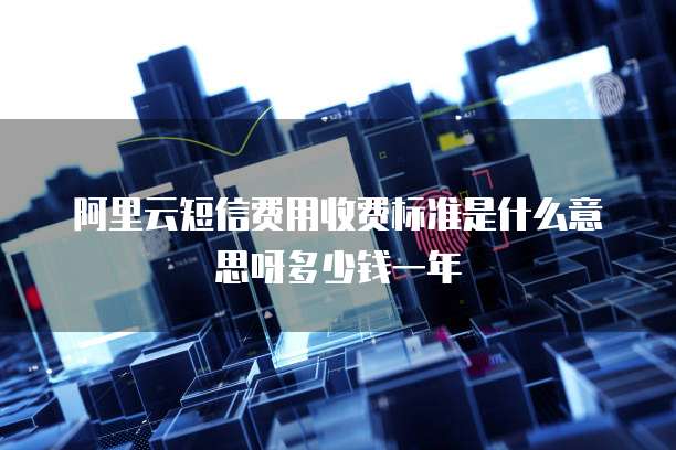 阿里云短信费用收费标准是什么意思呀多少钱一年