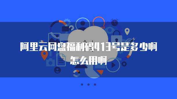 阿里云网盘福利码413号是多少啊怎么用啊