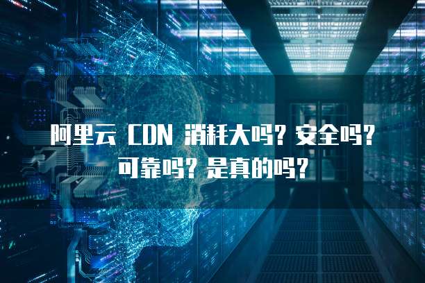 阿里云 CDN 消耗大吗？安全吗？可靠吗？是真的吗？
