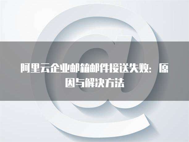 阿里云企业邮箱邮件接送失败:原因与解决方法