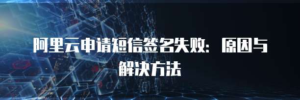 阿里云申请短信签名失败:原因与解决方法