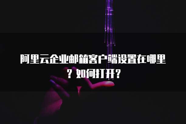阿里云企业邮箱客户端设置在哪里?如何打开?