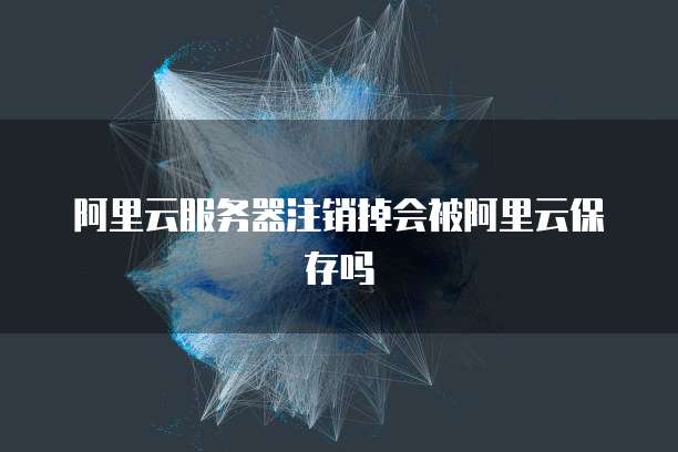 阿里云服务器注销掉会被阿里云保存吗