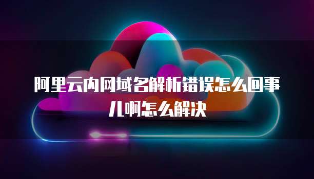 阿里云内网域名解析错误怎么回事儿啊怎么解决
