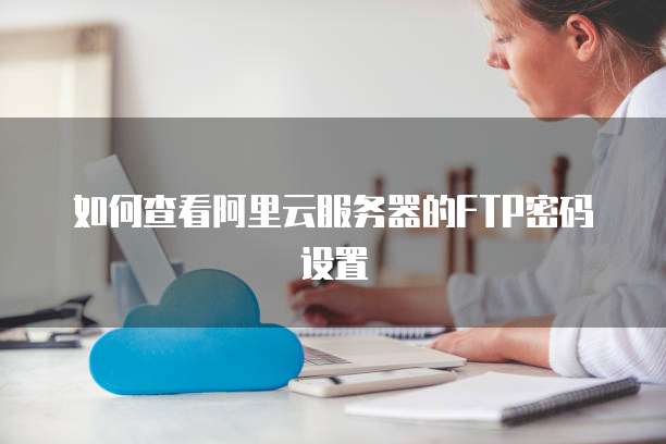 如何查看阿里云服务器的FTP密码设置