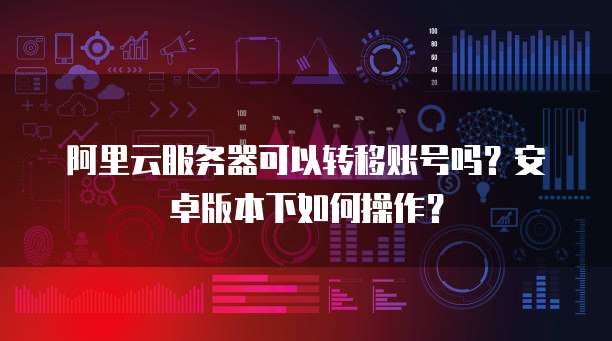 阿里云服务器可以转移账号吗?安卓版本下如何操作?