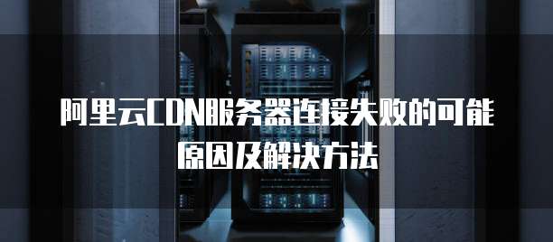 阿里云CDN服务器连接失败的可能原因及解决方法