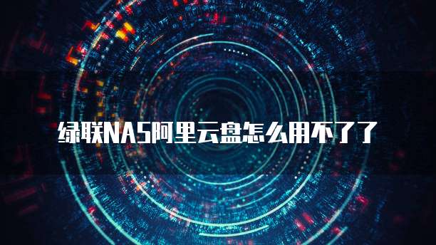 绿联NAS阿里云盘怎么用不了了