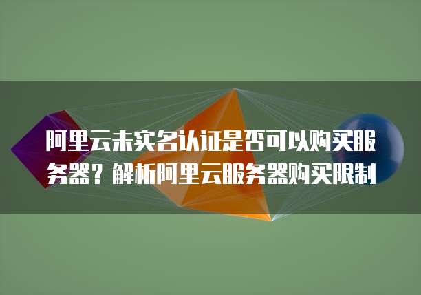 阿里云未实名认证是否可以购买服务器？解析阿里云服务器购买限制