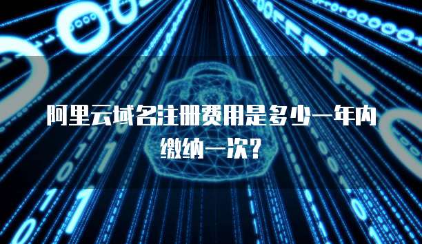 阿里云域名注册费用是多少一年内缴纳一次?