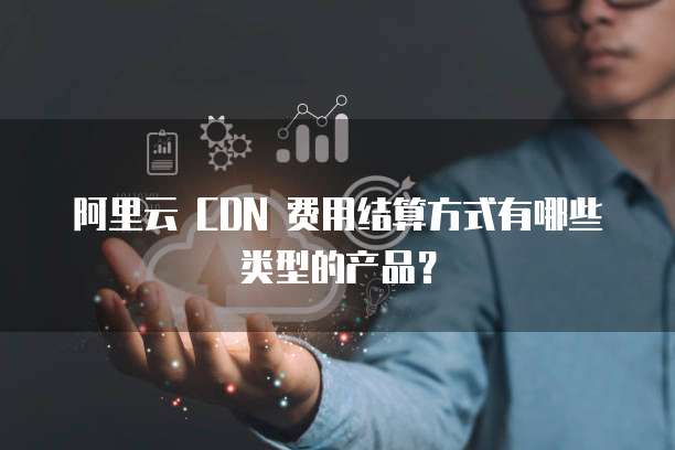 阿里云 CDN 费用结算方式有哪些类型的产品?