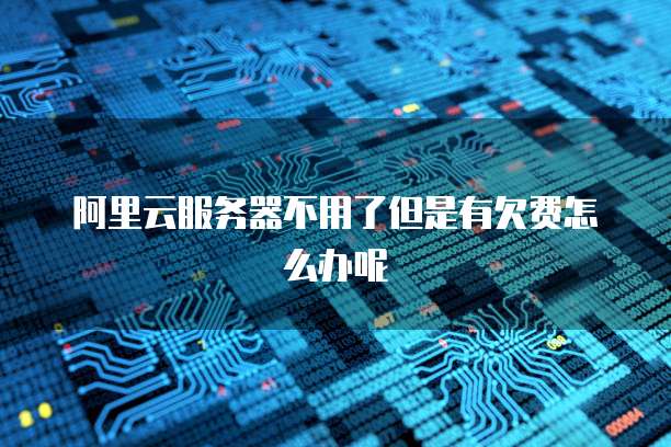 阿里云服务器不用了但是有欠费怎么办呢