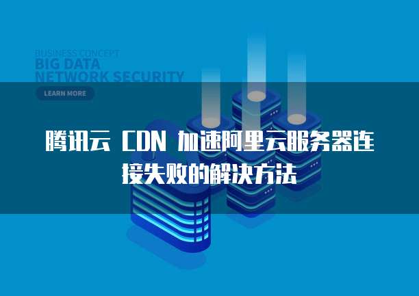 腾讯云 CDN 加速阿里云服务器连接失败的解决方法