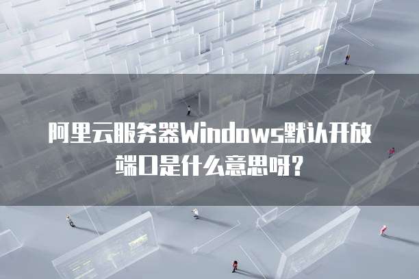 阿里云服务器Windows默认开放端口是什么意思呀?