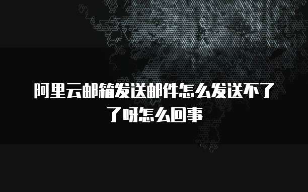 阿里云邮箱发送邮件怎么发送不了了呀怎么回事