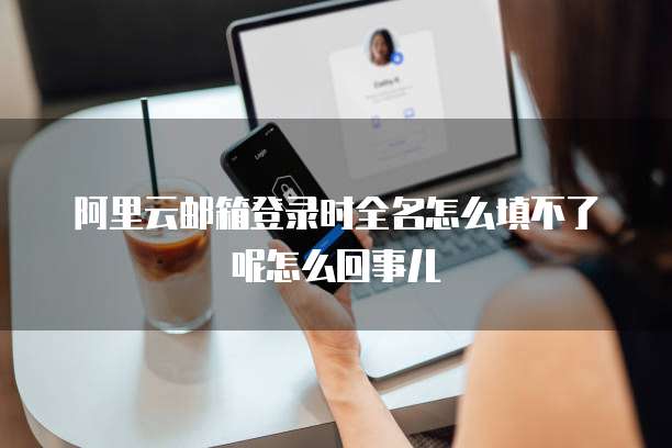 阿里云邮箱登录时全名怎么填不了呢怎么回事儿