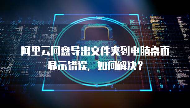 阿里云网盘导出文件夹到电脑桌面显示错误,如何解决?