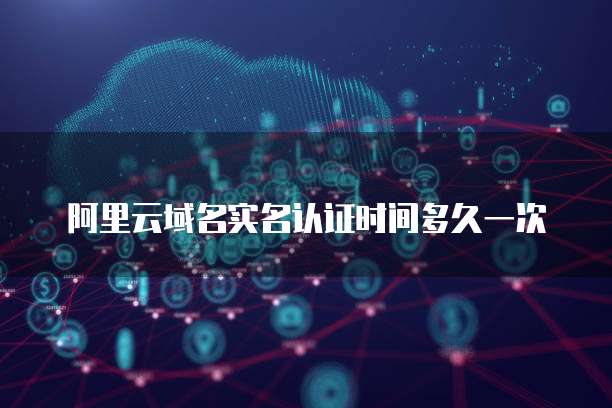 阿里云域名实名认证时间多久一次