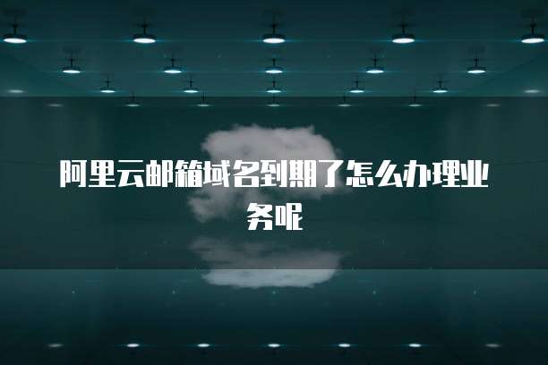 阿里云邮箱域名到期了怎么办理业务呢
