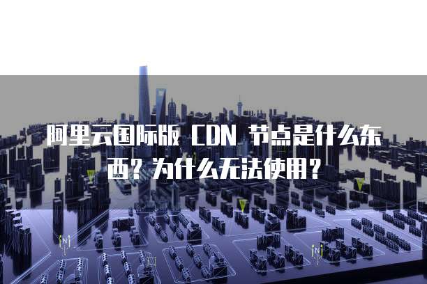 阿里云国际版 CDN 节点是什么东西?为什么无法使用?