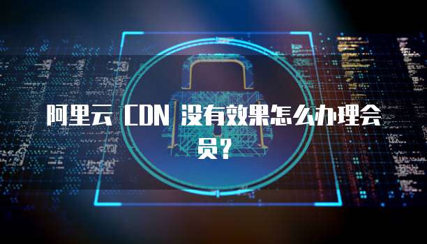 阿里云 CDN 没有效果怎么办理会员？