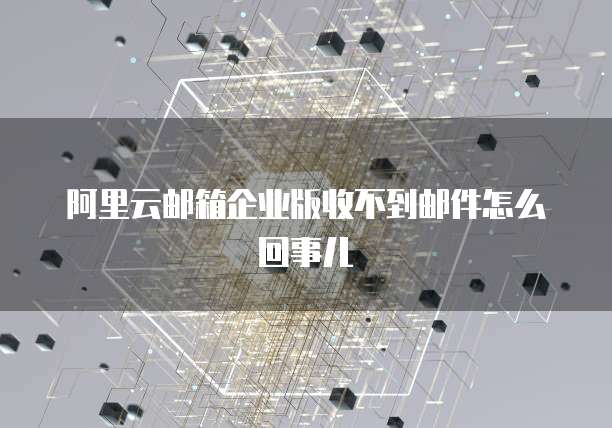 阿里云邮箱企业版收不到邮件怎么回事儿