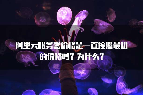 阿里云服务器价格是一直按照最初的价格吗?为什么?