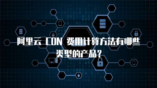 阿里云 CDN 费用计算方法有哪些类型的产品?