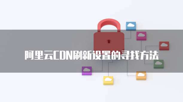阿里云CDN刷新设置的寻找方法