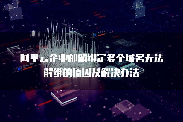 阿里云企业邮箱绑定多个域名无法解绑的原因及解决办法