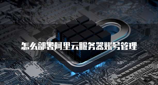 怎么部署阿里云服务器账号管理