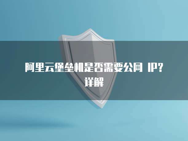 阿里云堡垒机是否需要公网 IP?详解