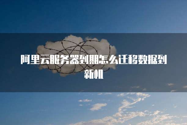 阿里云服务器到期怎么迁移数据到新机