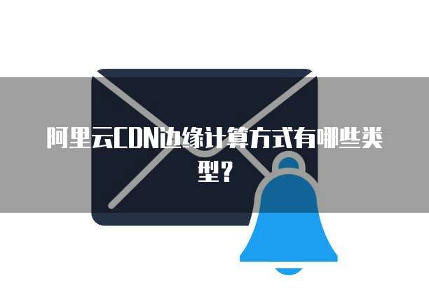 阿里云CDN边缘计算方式有哪些类型？