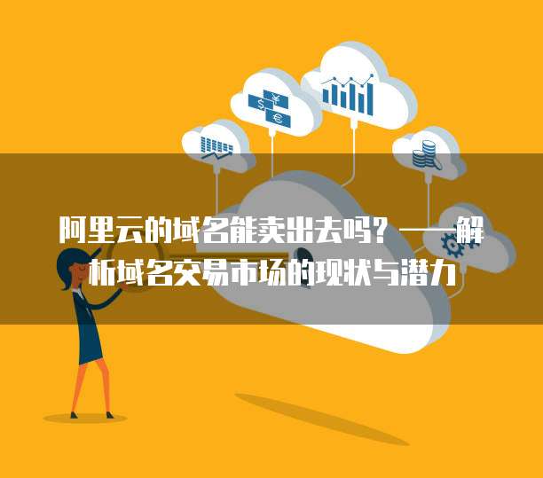 阿里云的域名能卖出去吗?——解析域名交易市场的现状与潜力