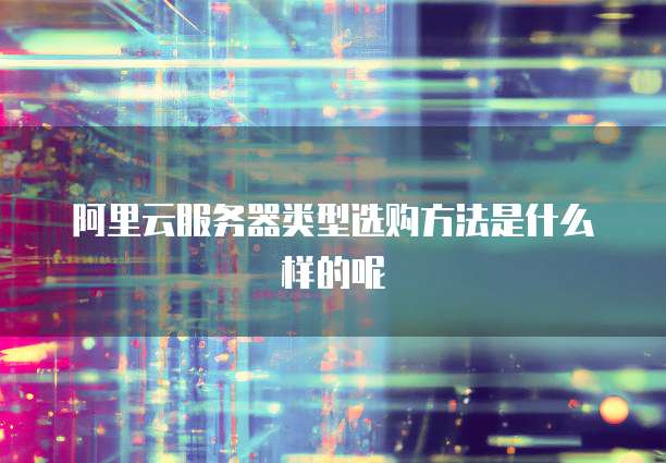 阿里云服务器类型选购方法是什么样的呢